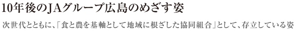 10年後のJAグループ広島のめざす姿〜次世代とともに、「食と農を基軸として地域に根ざした協同組合」として、存立している姿