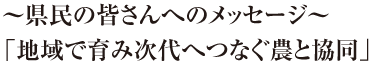 ～県民の皆さんへのメッセージ～「地域で育み次代へつなぐ農と協同」