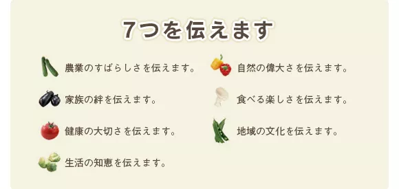 7つを伝えます。農業のすばらしさを伝えます。家族の絆を伝えます。健康の大切さを伝えます。生活の知恵を伝えます。自然の偉大さを伝えます。食べる楽しさを伝えます。地域の文化を伝えます。