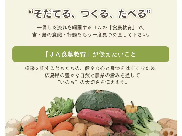 “そだてる、つくる、たべる”一貫した流れを網羅するＪＡの「食農教育」で、食・農の意識・行動をもう一度見つめ直して下さい。「ＪＡ食農教育」が伝えたいこと将来を託すこどもたちの、健全な心と身体をはぐくむため、広島県の豊かな自然と農業の営みを通して“いのち”の大切さを伝えます。