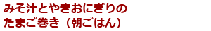 みそ汁とやきおにぎりのたまご巻き（朝ごはん）