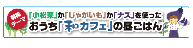 募集テーマ「小松菜」か「じゃがいも」か「ナス」を使ったおうち「和カフェ」の昼ごはん