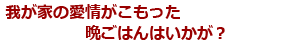 我が家の愛情がこもった晩ごはんはいかが？