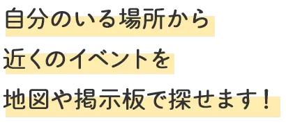 自分のいる場所から近くのイベントを地図や掲示板で探せます！